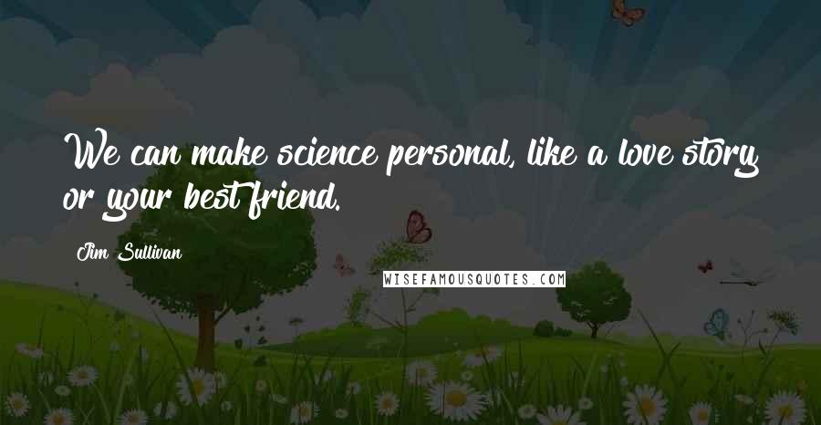 Jim Sullivan Quotes: We can make science personal, like a love story or your best friend.