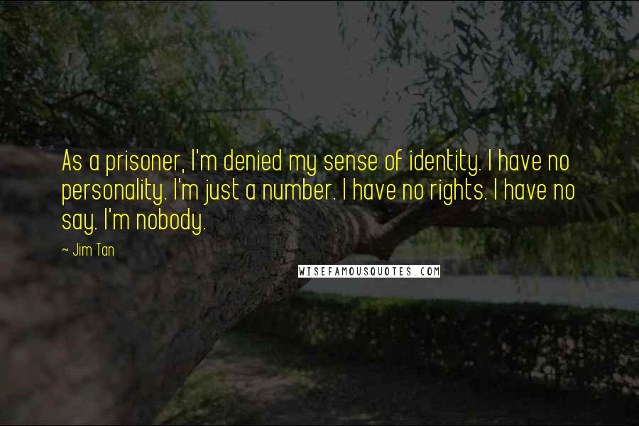 Jim Tan Quotes: As a prisoner, I'm denied my sense of identity. I have no personality. I'm just a number. I have no rights. I have no say. I'm nobody.
