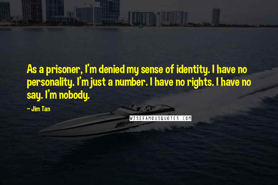 Jim Tan Quotes: As a prisoner, I'm denied my sense of identity. I have no personality. I'm just a number. I have no rights. I have no say. I'm nobody.