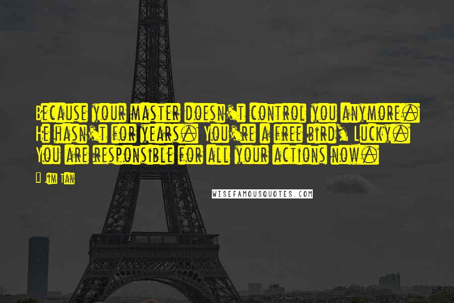 Jim Tan Quotes: Because your master doesn't control you anymore. He hasn't for years. You're a free bird, Lucky. You are responsible for all your actions now.