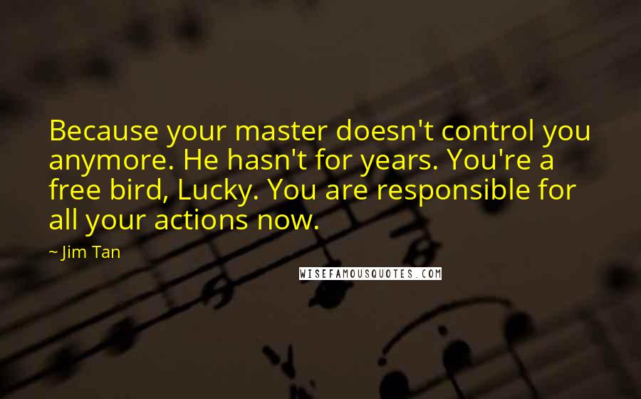 Jim Tan Quotes: Because your master doesn't control you anymore. He hasn't for years. You're a free bird, Lucky. You are responsible for all your actions now.