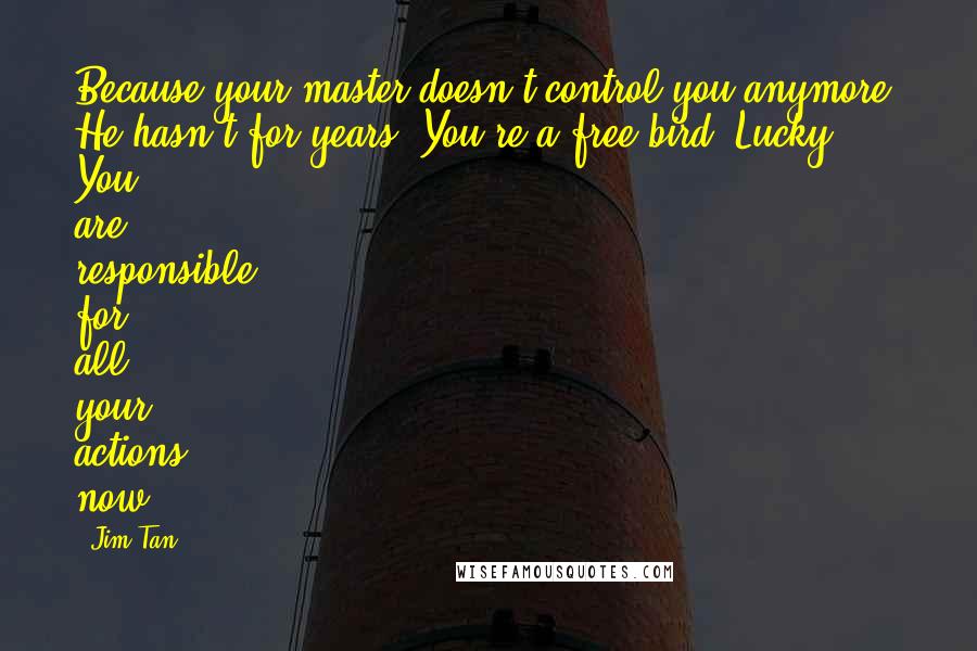 Jim Tan Quotes: Because your master doesn't control you anymore. He hasn't for years. You're a free bird, Lucky. You are responsible for all your actions now.