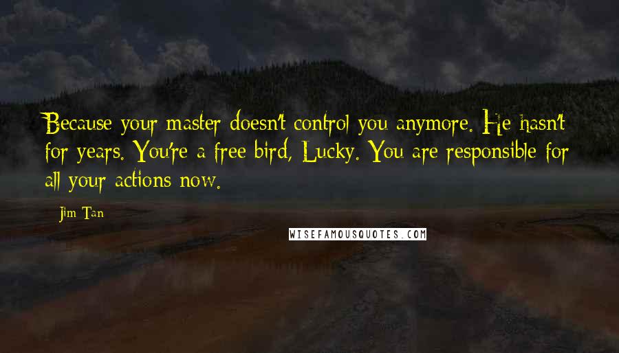 Jim Tan Quotes: Because your master doesn't control you anymore. He hasn't for years. You're a free bird, Lucky. You are responsible for all your actions now.