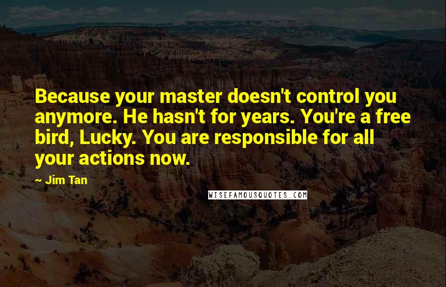 Jim Tan Quotes: Because your master doesn't control you anymore. He hasn't for years. You're a free bird, Lucky. You are responsible for all your actions now.
