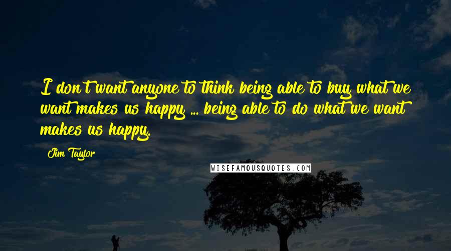 Jim Taylor Quotes: I don't want anyone to think being able to buy what we want makes us happy ... being able to do what we want makes us happy.