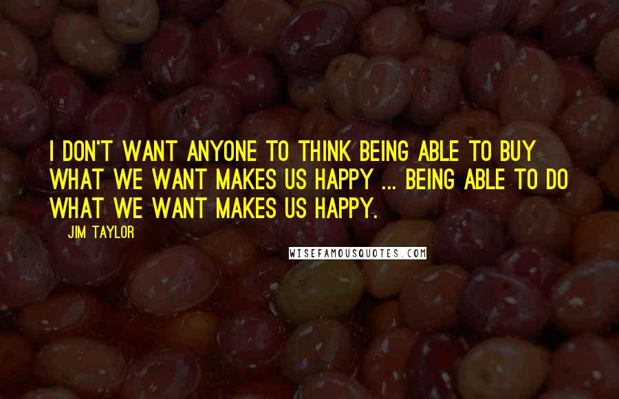 Jim Taylor Quotes: I don't want anyone to think being able to buy what we want makes us happy ... being able to do what we want makes us happy.