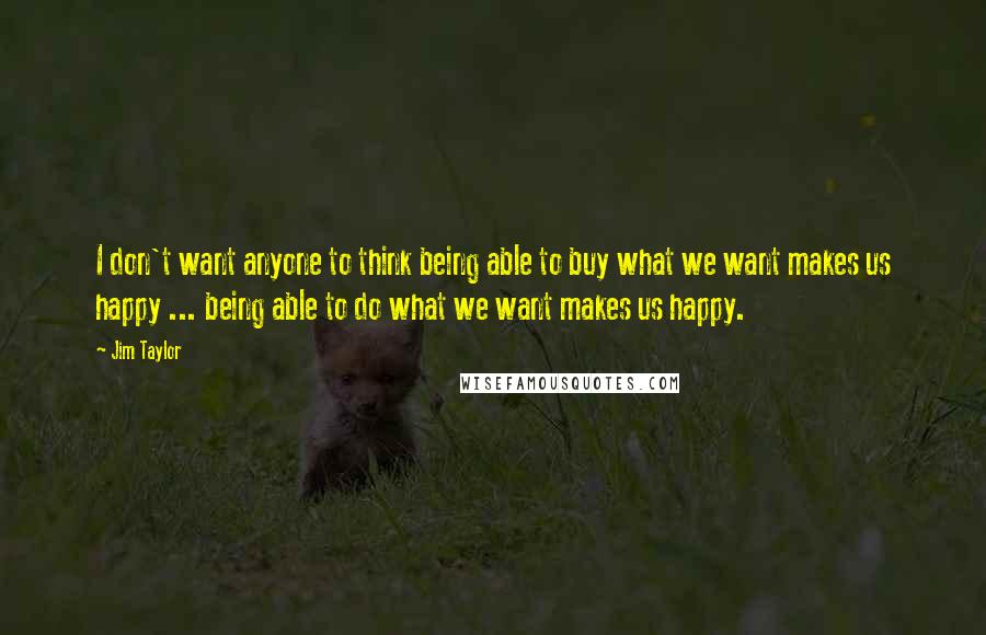 Jim Taylor Quotes: I don't want anyone to think being able to buy what we want makes us happy ... being able to do what we want makes us happy.