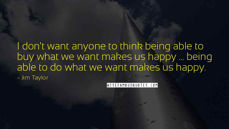 Jim Taylor Quotes: I don't want anyone to think being able to buy what we want makes us happy ... being able to do what we want makes us happy.