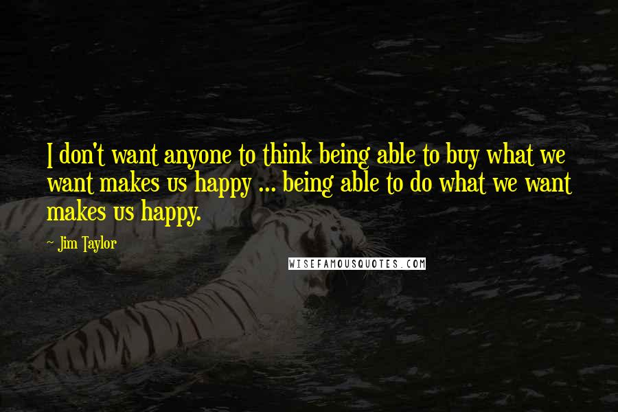 Jim Taylor Quotes: I don't want anyone to think being able to buy what we want makes us happy ... being able to do what we want makes us happy.