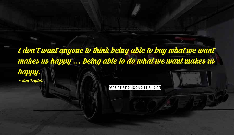 Jim Taylor Quotes: I don't want anyone to think being able to buy what we want makes us happy ... being able to do what we want makes us happy.