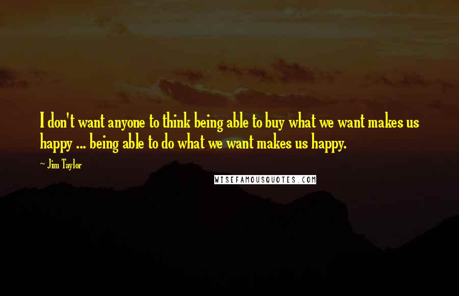 Jim Taylor Quotes: I don't want anyone to think being able to buy what we want makes us happy ... being able to do what we want makes us happy.