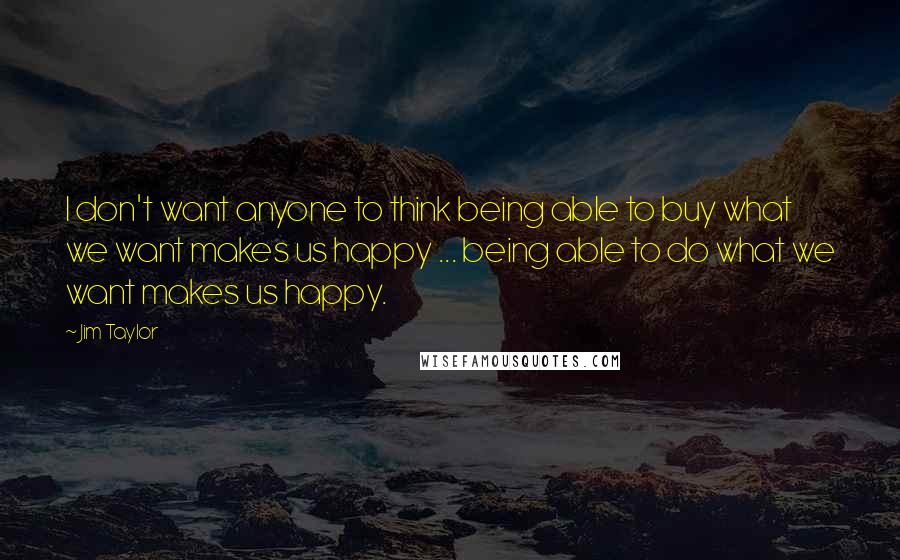 Jim Taylor Quotes: I don't want anyone to think being able to buy what we want makes us happy ... being able to do what we want makes us happy.