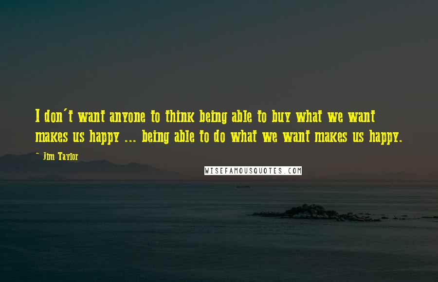 Jim Taylor Quotes: I don't want anyone to think being able to buy what we want makes us happy ... being able to do what we want makes us happy.