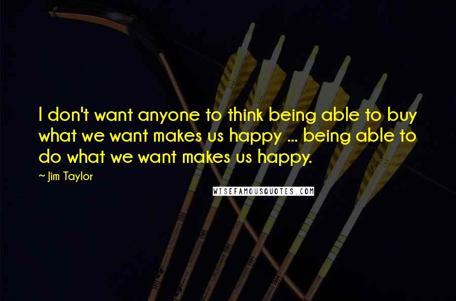 Jim Taylor Quotes: I don't want anyone to think being able to buy what we want makes us happy ... being able to do what we want makes us happy.