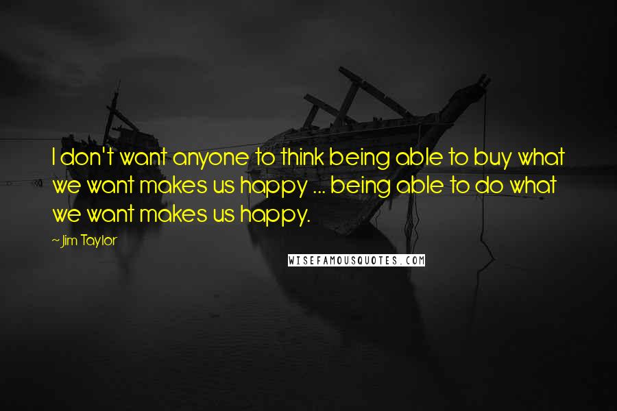 Jim Taylor Quotes: I don't want anyone to think being able to buy what we want makes us happy ... being able to do what we want makes us happy.