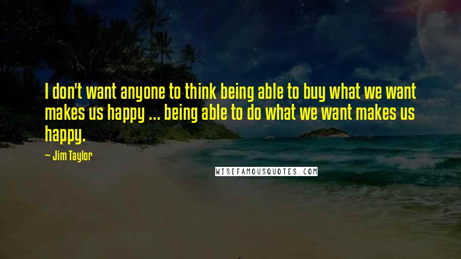 Jim Taylor Quotes: I don't want anyone to think being able to buy what we want makes us happy ... being able to do what we want makes us happy.