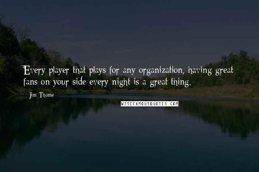 Jim Thome Quotes: Every player that plays for any organization, having great fans on your side every night is a great thing.