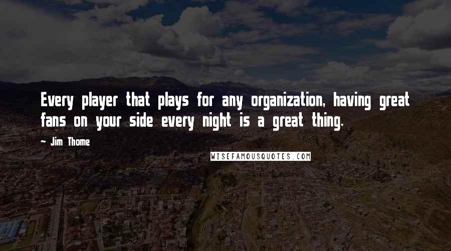 Jim Thome Quotes: Every player that plays for any organization, having great fans on your side every night is a great thing.