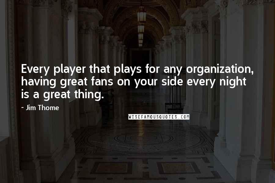 Jim Thome Quotes: Every player that plays for any organization, having great fans on your side every night is a great thing.