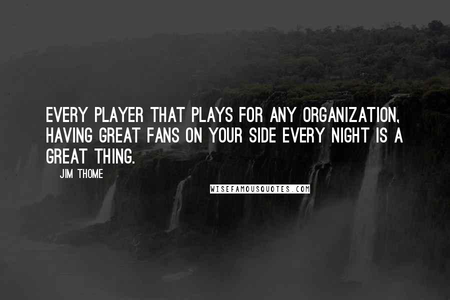 Jim Thome Quotes: Every player that plays for any organization, having great fans on your side every night is a great thing.