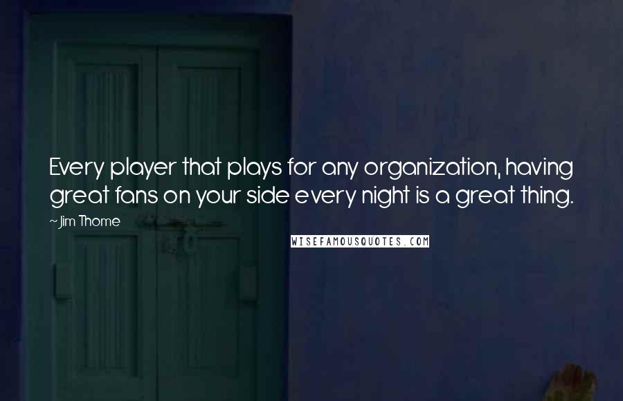 Jim Thome Quotes: Every player that plays for any organization, having great fans on your side every night is a great thing.