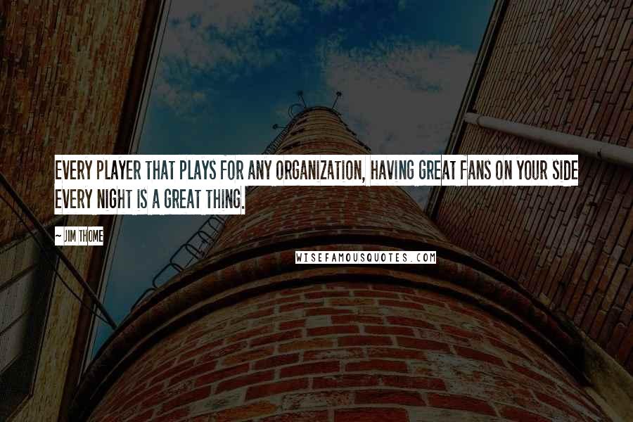 Jim Thome Quotes: Every player that plays for any organization, having great fans on your side every night is a great thing.