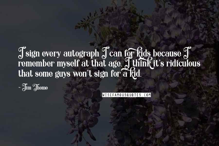 Jim Thome Quotes: I sign every autograph I can for kids because I remember myself at that age. I think it's ridiculous that some guys won't sign for a kid.