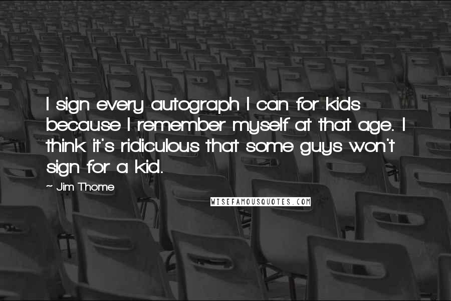 Jim Thome Quotes: I sign every autograph I can for kids because I remember myself at that age. I think it's ridiculous that some guys won't sign for a kid.