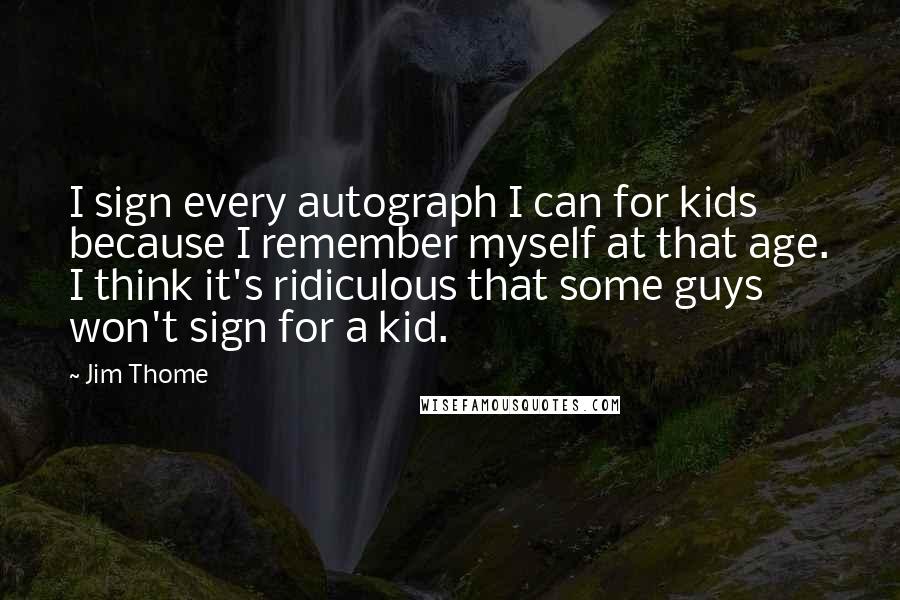 Jim Thome Quotes: I sign every autograph I can for kids because I remember myself at that age. I think it's ridiculous that some guys won't sign for a kid.