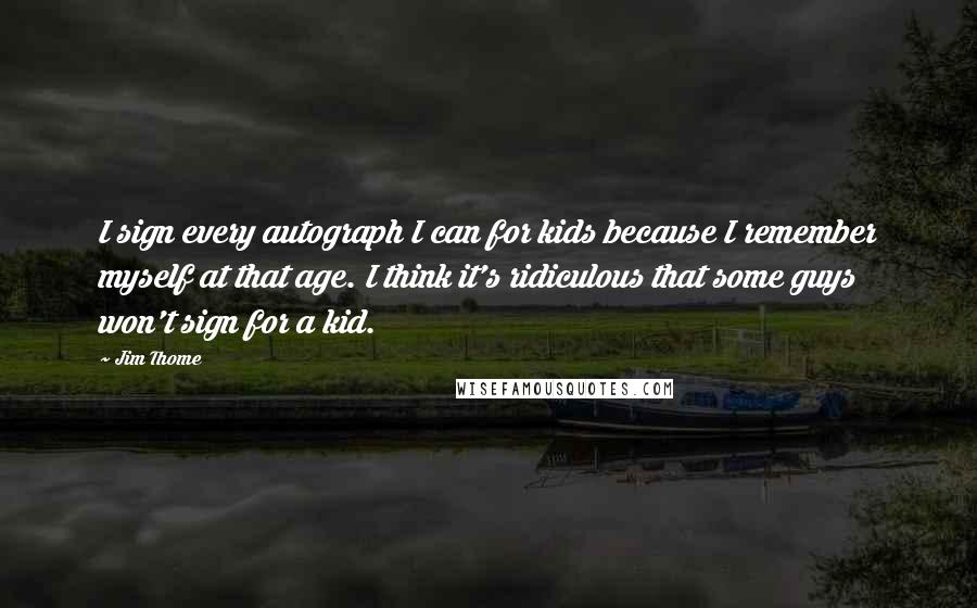 Jim Thome Quotes: I sign every autograph I can for kids because I remember myself at that age. I think it's ridiculous that some guys won't sign for a kid.