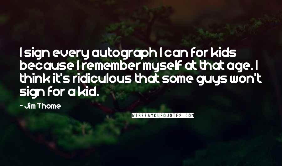 Jim Thome Quotes: I sign every autograph I can for kids because I remember myself at that age. I think it's ridiculous that some guys won't sign for a kid.