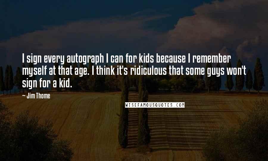 Jim Thome Quotes: I sign every autograph I can for kids because I remember myself at that age. I think it's ridiculous that some guys won't sign for a kid.