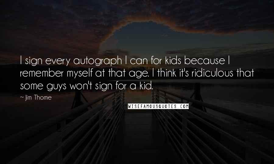 Jim Thome Quotes: I sign every autograph I can for kids because I remember myself at that age. I think it's ridiculous that some guys won't sign for a kid.