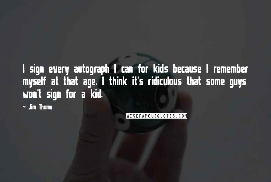 Jim Thome Quotes: I sign every autograph I can for kids because I remember myself at that age. I think it's ridiculous that some guys won't sign for a kid.