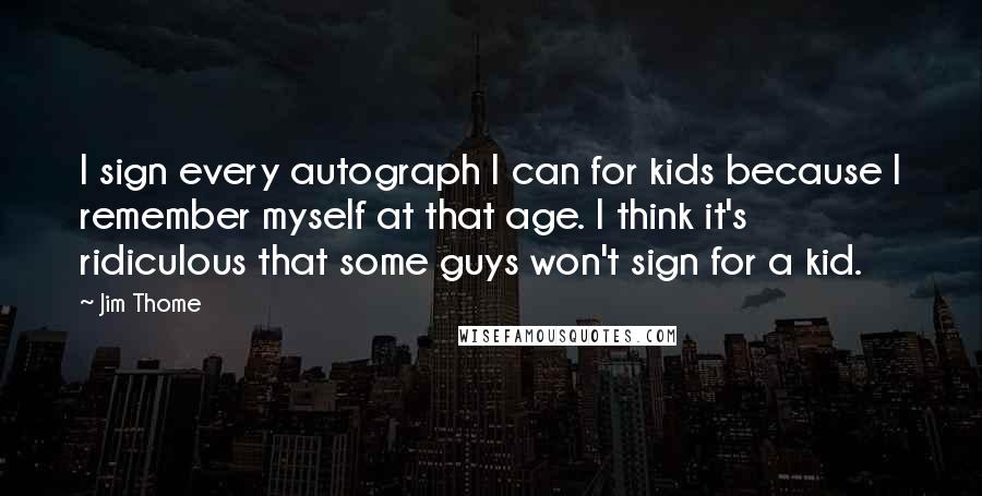 Jim Thome Quotes: I sign every autograph I can for kids because I remember myself at that age. I think it's ridiculous that some guys won't sign for a kid.