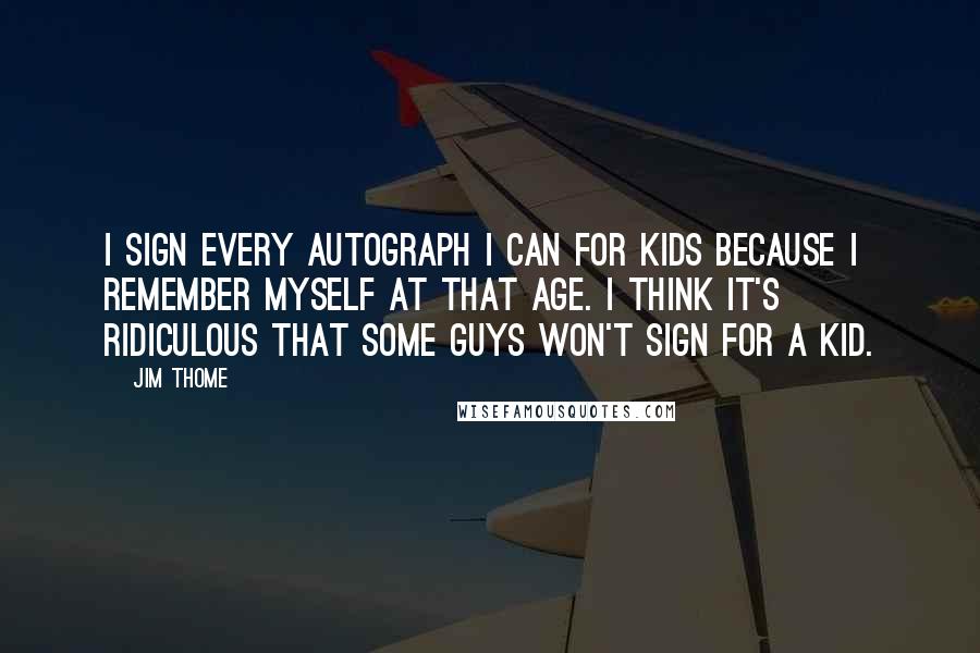 Jim Thome Quotes: I sign every autograph I can for kids because I remember myself at that age. I think it's ridiculous that some guys won't sign for a kid.