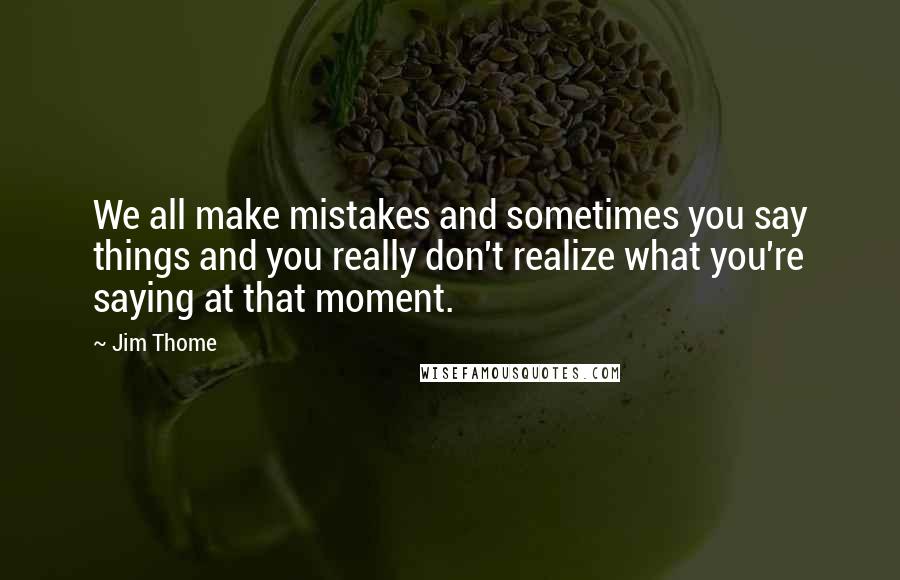 Jim Thome Quotes: We all make mistakes and sometimes you say things and you really don't realize what you're saying at that moment.