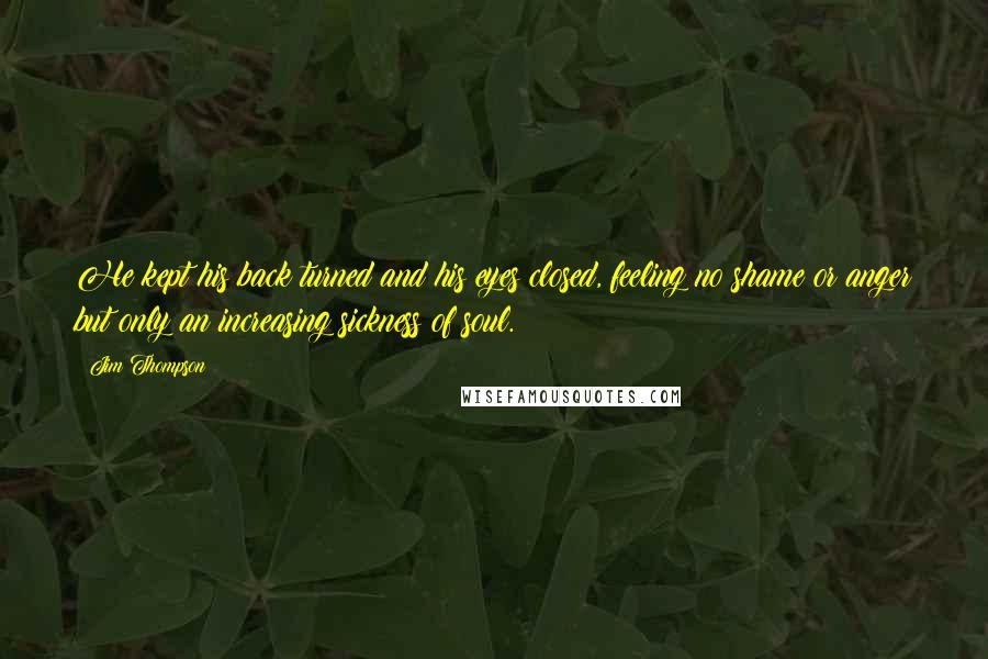 Jim Thompson Quotes: He kept his back turned and his eyes closed, feeling no shame or anger but only an increasing sickness of soul.