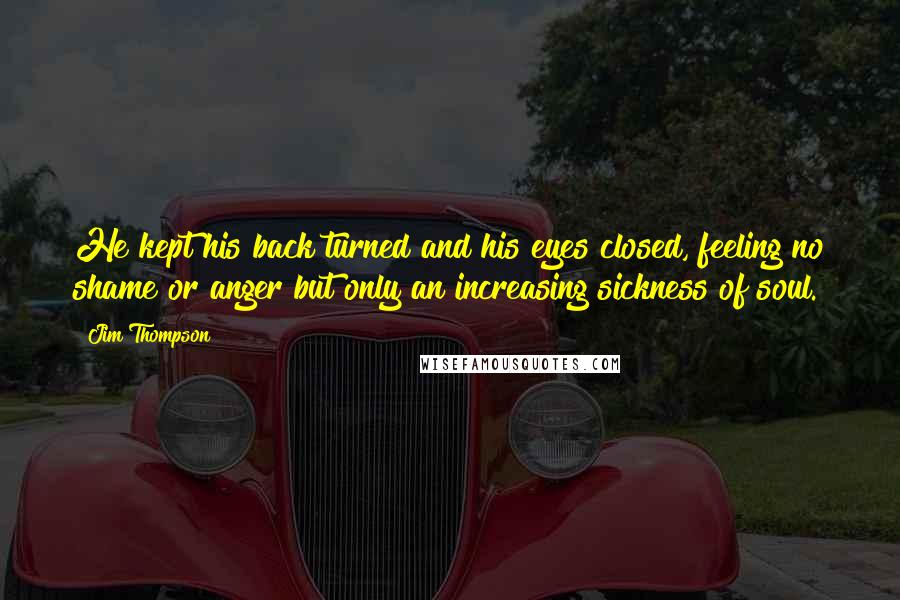 Jim Thompson Quotes: He kept his back turned and his eyes closed, feeling no shame or anger but only an increasing sickness of soul.