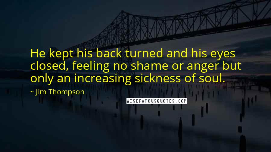 Jim Thompson Quotes: He kept his back turned and his eyes closed, feeling no shame or anger but only an increasing sickness of soul.