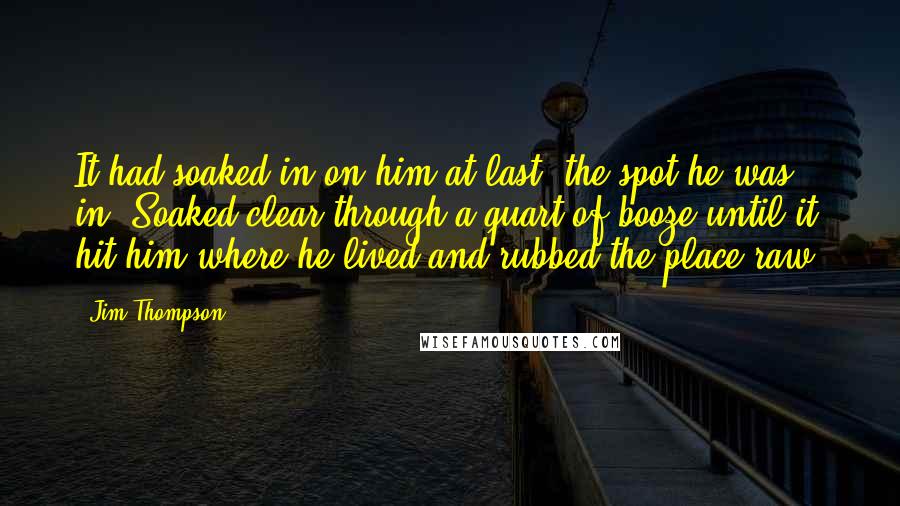 Jim Thompson Quotes: It had soaked in on him at last, the spot he was in. Soaked clear through a quart of booze until it hit him where he lived and rubbed the place raw.