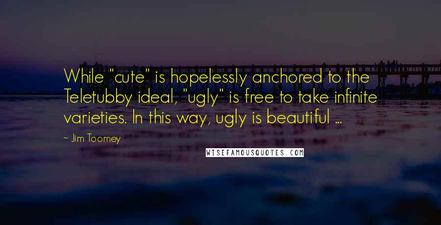 Jim Toomey Quotes: While "cute" is hopelessly anchored to the Teletubby ideal, "ugly" is free to take infinite varieties. In this way, ugly is beautiful ...