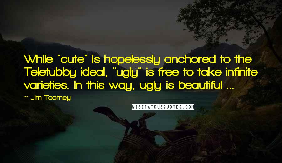 Jim Toomey Quotes: While "cute" is hopelessly anchored to the Teletubby ideal, "ugly" is free to take infinite varieties. In this way, ugly is beautiful ...