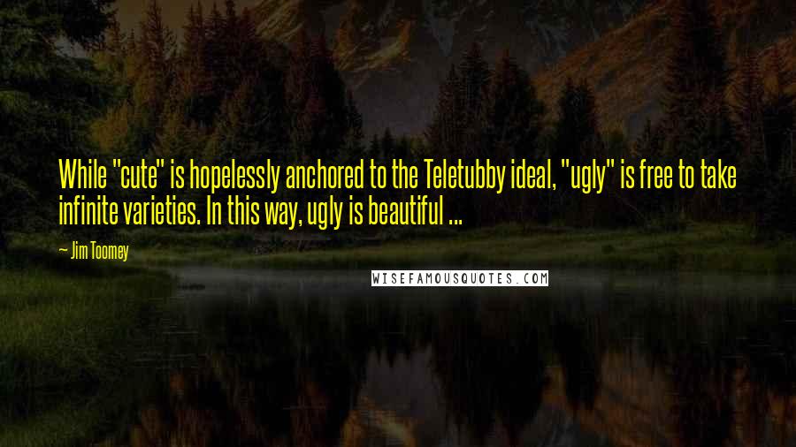 Jim Toomey Quotes: While "cute" is hopelessly anchored to the Teletubby ideal, "ugly" is free to take infinite varieties. In this way, ugly is beautiful ...