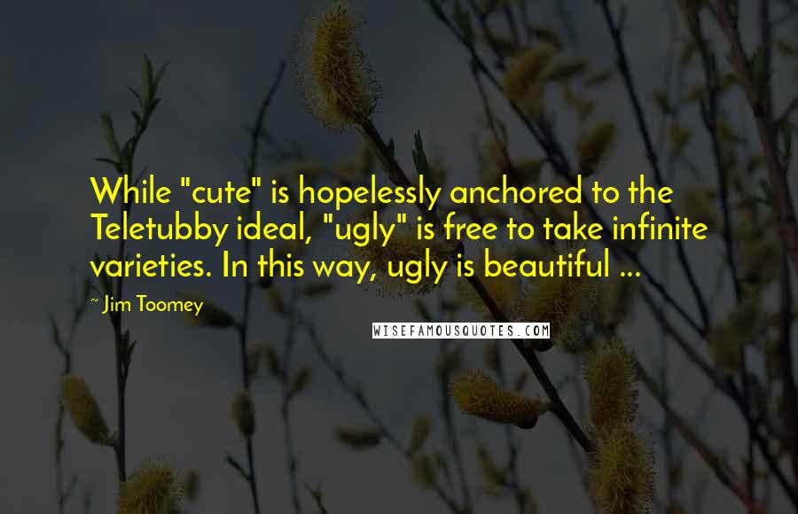 Jim Toomey Quotes: While "cute" is hopelessly anchored to the Teletubby ideal, "ugly" is free to take infinite varieties. In this way, ugly is beautiful ...