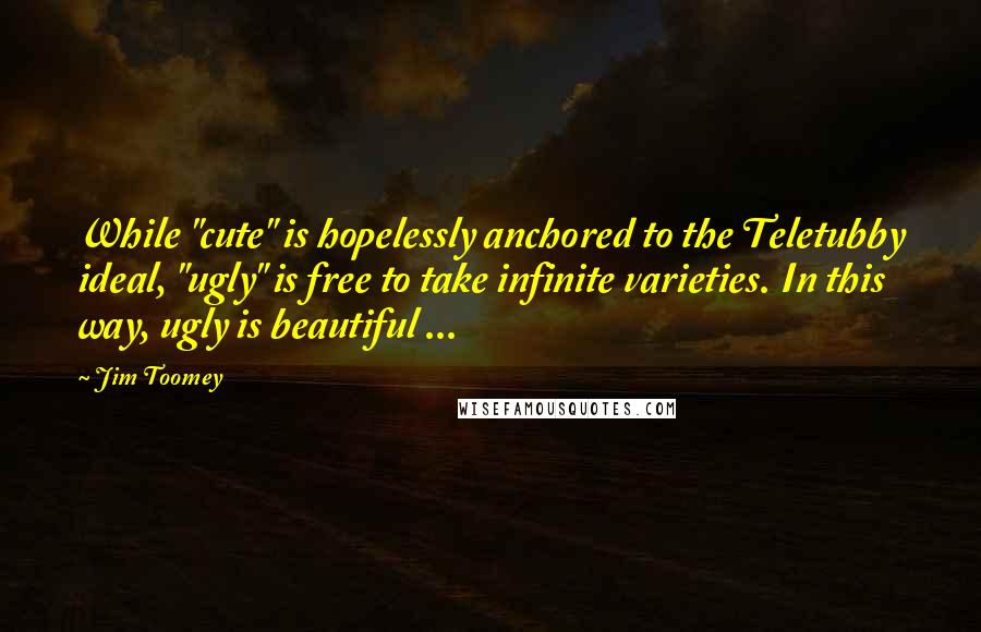 Jim Toomey Quotes: While "cute" is hopelessly anchored to the Teletubby ideal, "ugly" is free to take infinite varieties. In this way, ugly is beautiful ...