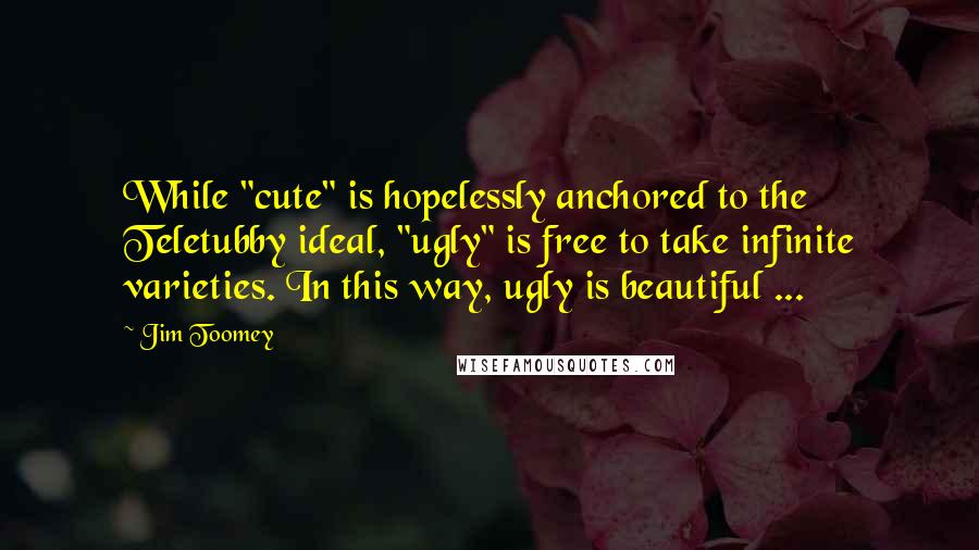 Jim Toomey Quotes: While "cute" is hopelessly anchored to the Teletubby ideal, "ugly" is free to take infinite varieties. In this way, ugly is beautiful ...