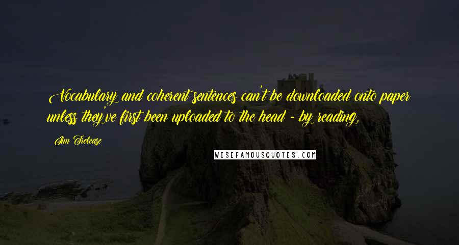 Jim Trelease Quotes: Vocabulary and coherent sentences can't be downloaded onto paper unless they've first been uploaded to the head - by reading.