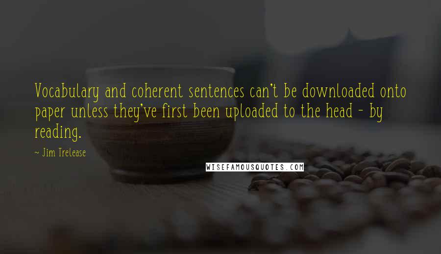 Jim Trelease Quotes: Vocabulary and coherent sentences can't be downloaded onto paper unless they've first been uploaded to the head - by reading.