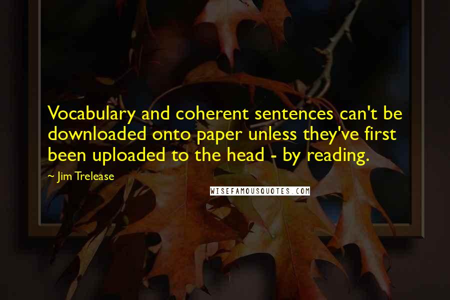 Jim Trelease Quotes: Vocabulary and coherent sentences can't be downloaded onto paper unless they've first been uploaded to the head - by reading.